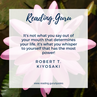 It's not what you say out of your mouth that determines your life, it's what you whisper to yourself that has the most power! 
- Robert T. Kiyosaki 